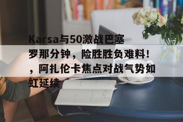 爱游戏体育-包含Karsa与50激战巴塞罗那分钟，险胜胜负难料！，阿扎伦卡焦点对战气势如虹延续的词条-爱游戏体育